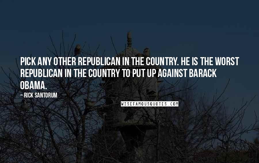 Rick Santorum Quotes: Pick any other Republican in the country. He is the worst Republican in the country to put up against Barack Obama.