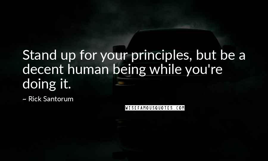 Rick Santorum Quotes: Stand up for your principles, but be a decent human being while you're doing it.