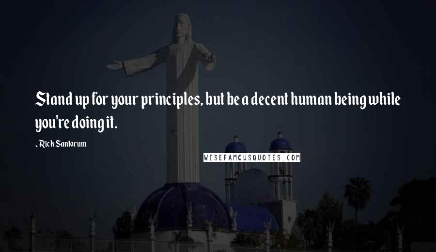 Rick Santorum Quotes: Stand up for your principles, but be a decent human being while you're doing it.