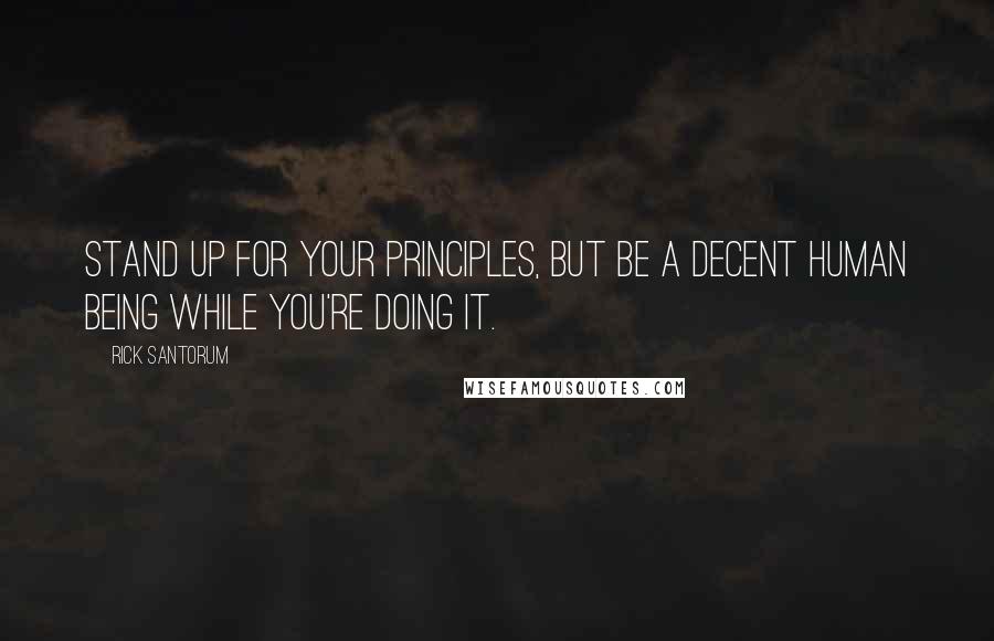 Rick Santorum Quotes: Stand up for your principles, but be a decent human being while you're doing it.