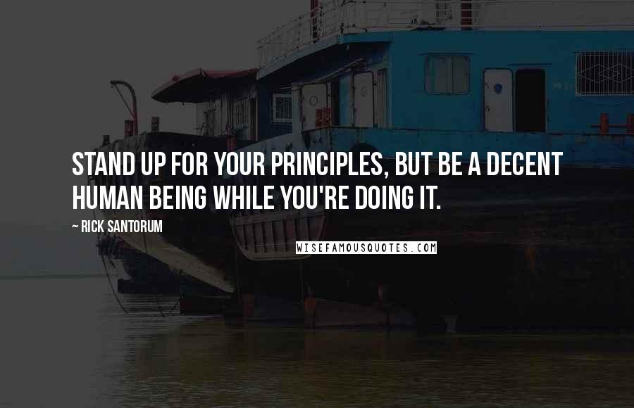 Rick Santorum Quotes: Stand up for your principles, but be a decent human being while you're doing it.