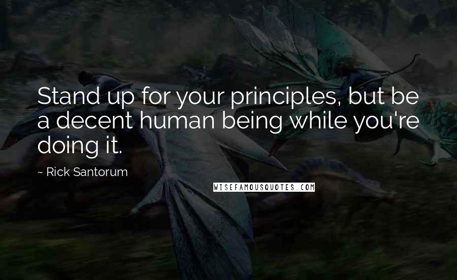 Rick Santorum Quotes: Stand up for your principles, but be a decent human being while you're doing it.