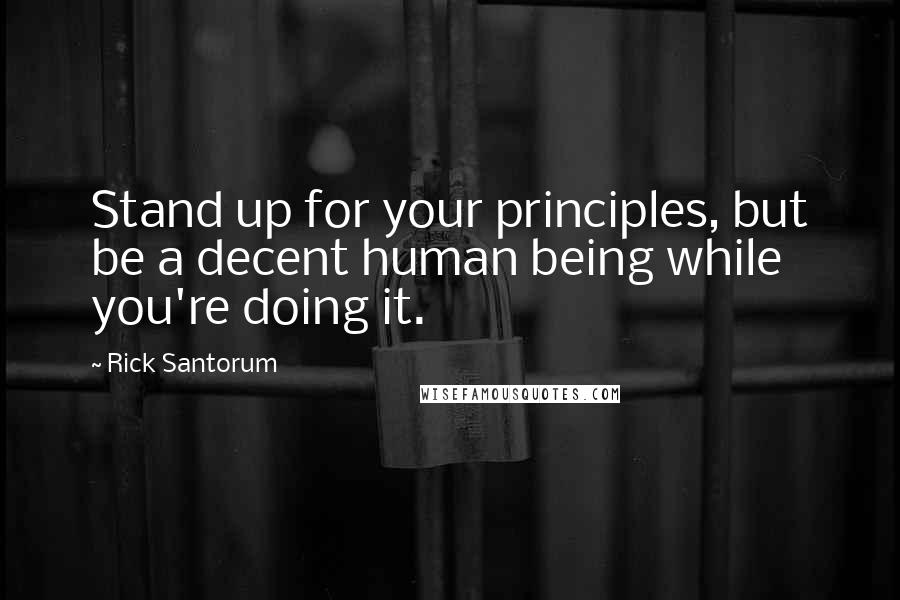 Rick Santorum Quotes: Stand up for your principles, but be a decent human being while you're doing it.