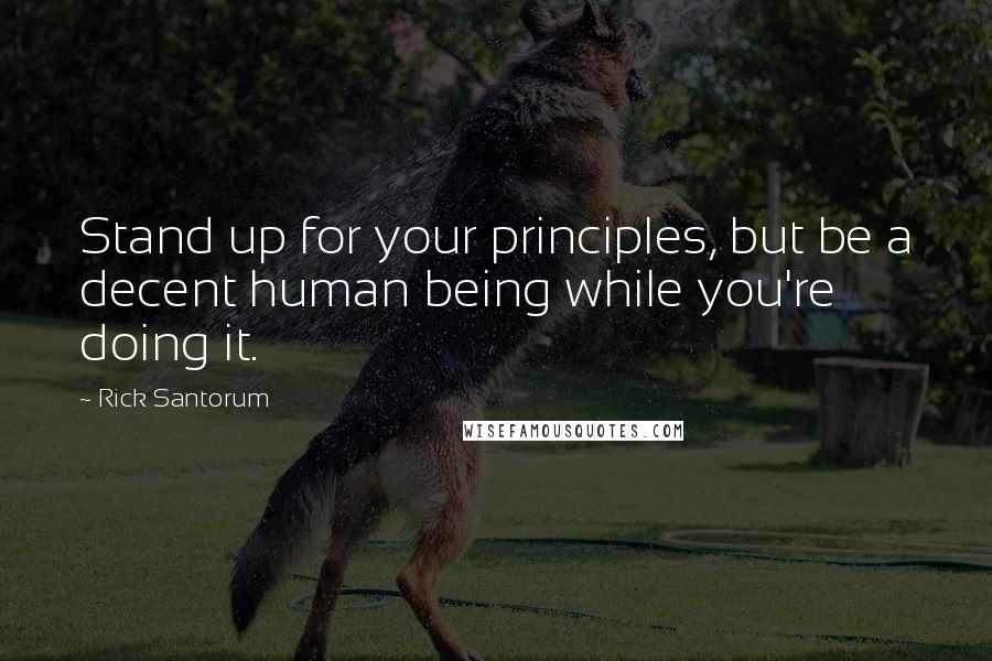 Rick Santorum Quotes: Stand up for your principles, but be a decent human being while you're doing it.