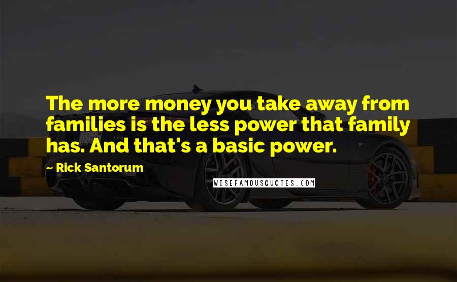 Rick Santorum Quotes: The more money you take away from families is the less power that family has. And that's a basic power.