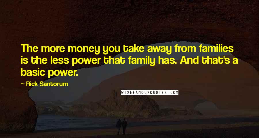 Rick Santorum Quotes: The more money you take away from families is the less power that family has. And that's a basic power.