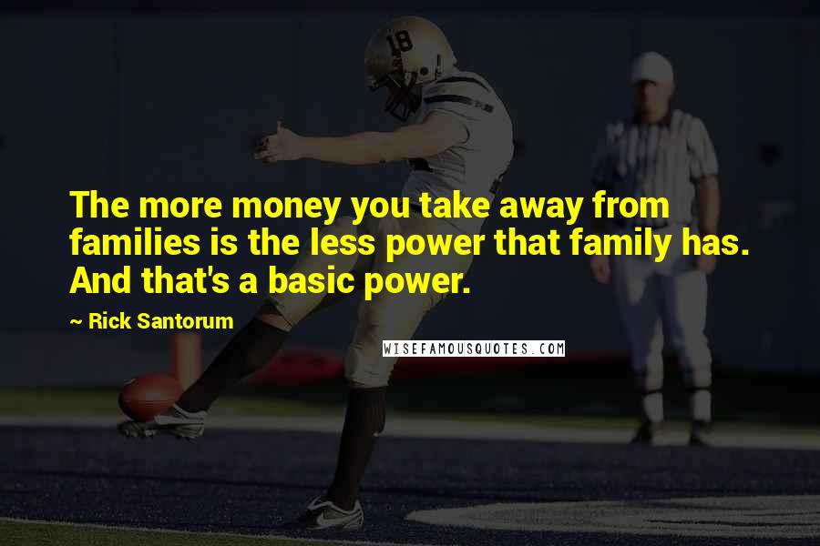 Rick Santorum Quotes: The more money you take away from families is the less power that family has. And that's a basic power.
