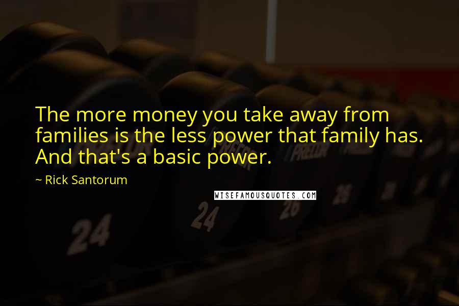 Rick Santorum Quotes: The more money you take away from families is the less power that family has. And that's a basic power.