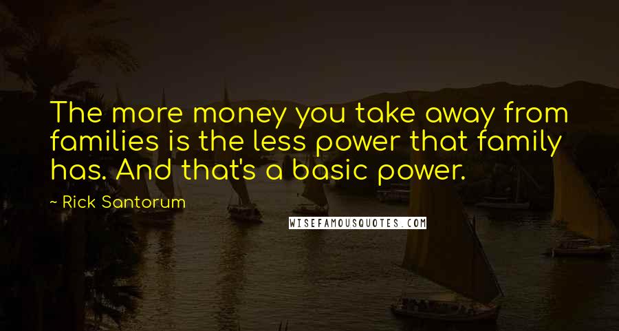 Rick Santorum Quotes: The more money you take away from families is the less power that family has. And that's a basic power.