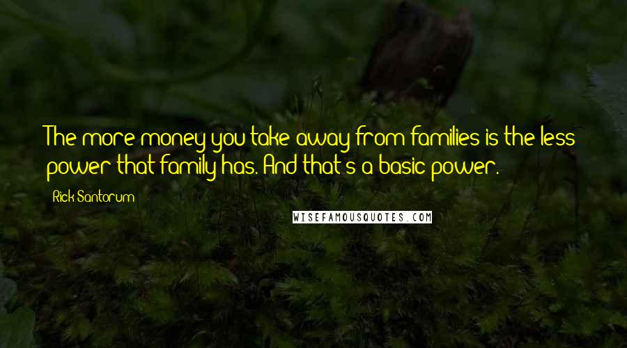 Rick Santorum Quotes: The more money you take away from families is the less power that family has. And that's a basic power.