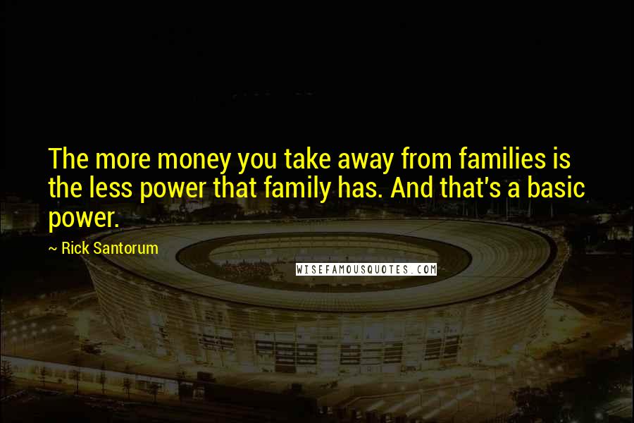 Rick Santorum Quotes: The more money you take away from families is the less power that family has. And that's a basic power.
