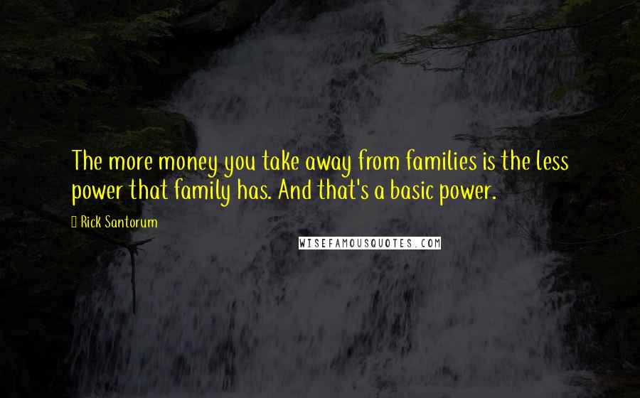 Rick Santorum Quotes: The more money you take away from families is the less power that family has. And that's a basic power.