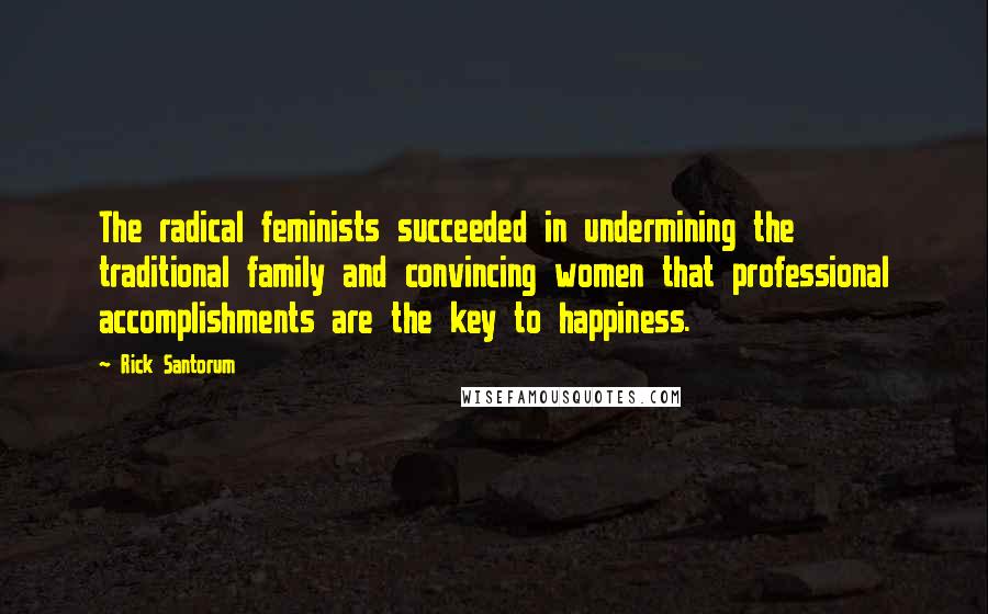 Rick Santorum Quotes: The radical feminists succeeded in undermining the traditional family and convincing women that professional accomplishments are the key to happiness.