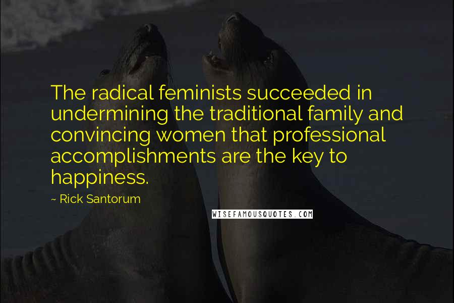 Rick Santorum Quotes: The radical feminists succeeded in undermining the traditional family and convincing women that professional accomplishments are the key to happiness.