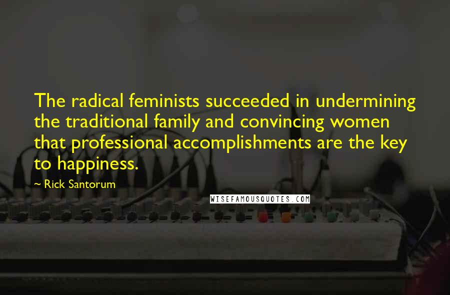 Rick Santorum Quotes: The radical feminists succeeded in undermining the traditional family and convincing women that professional accomplishments are the key to happiness.