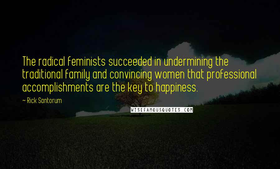 Rick Santorum Quotes: The radical feminists succeeded in undermining the traditional family and convincing women that professional accomplishments are the key to happiness.