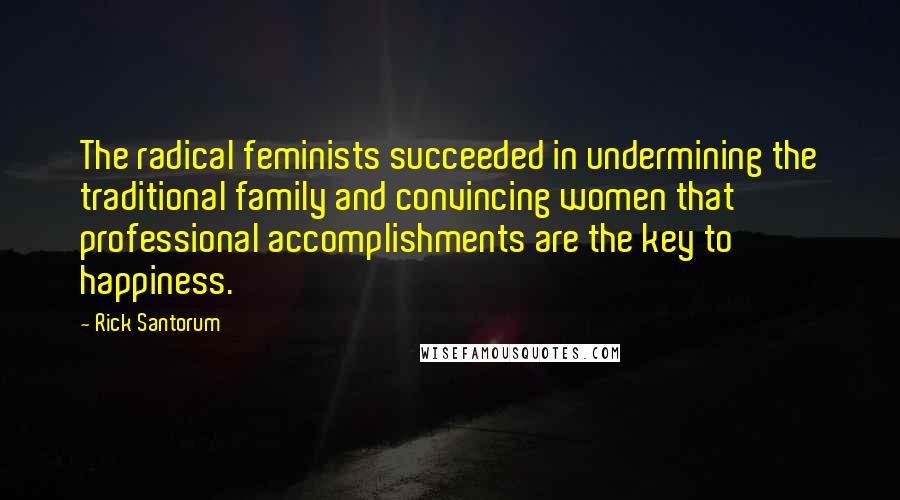 Rick Santorum Quotes: The radical feminists succeeded in undermining the traditional family and convincing women that professional accomplishments are the key to happiness.