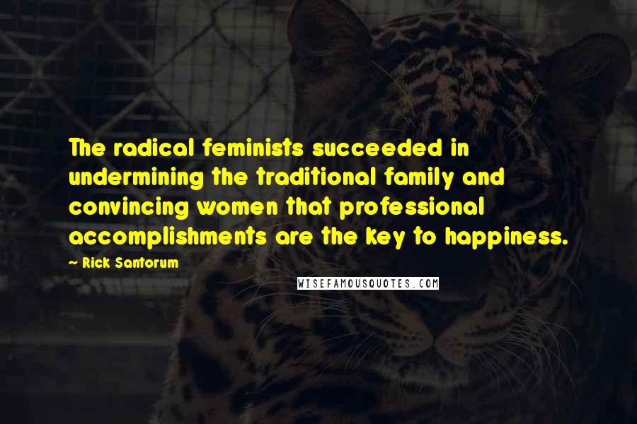 Rick Santorum Quotes: The radical feminists succeeded in undermining the traditional family and convincing women that professional accomplishments are the key to happiness.