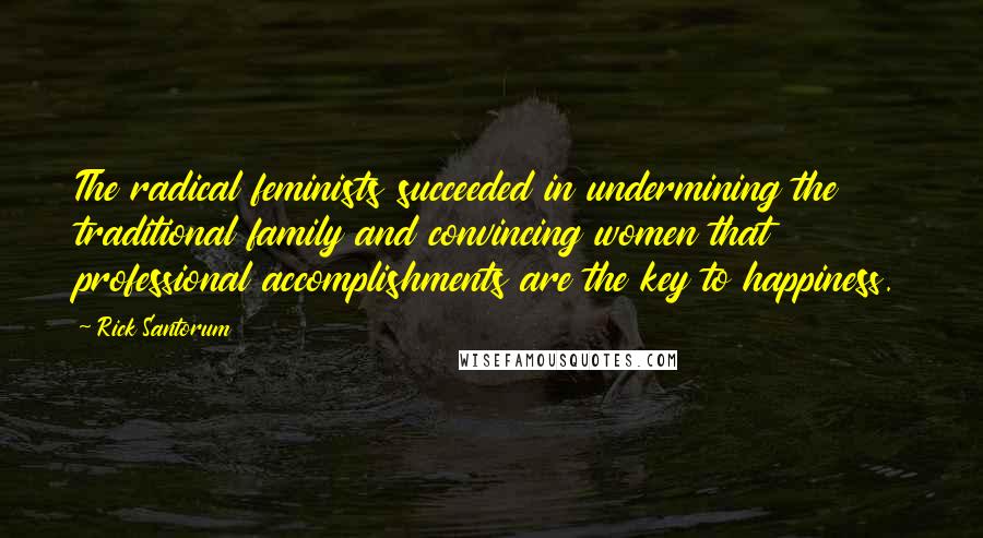 Rick Santorum Quotes: The radical feminists succeeded in undermining the traditional family and convincing women that professional accomplishments are the key to happiness.