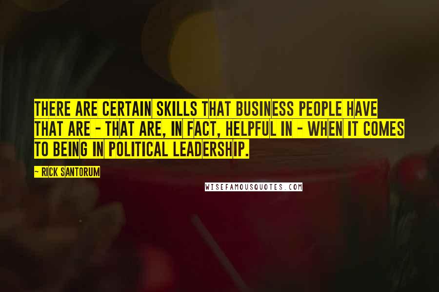 Rick Santorum Quotes: There are certain skills that business people have that are - that are, in fact, helpful in - when it comes to being in political leadership.