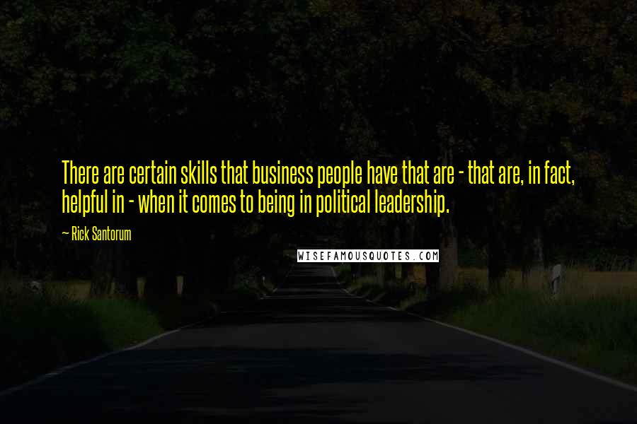 Rick Santorum Quotes: There are certain skills that business people have that are - that are, in fact, helpful in - when it comes to being in political leadership.