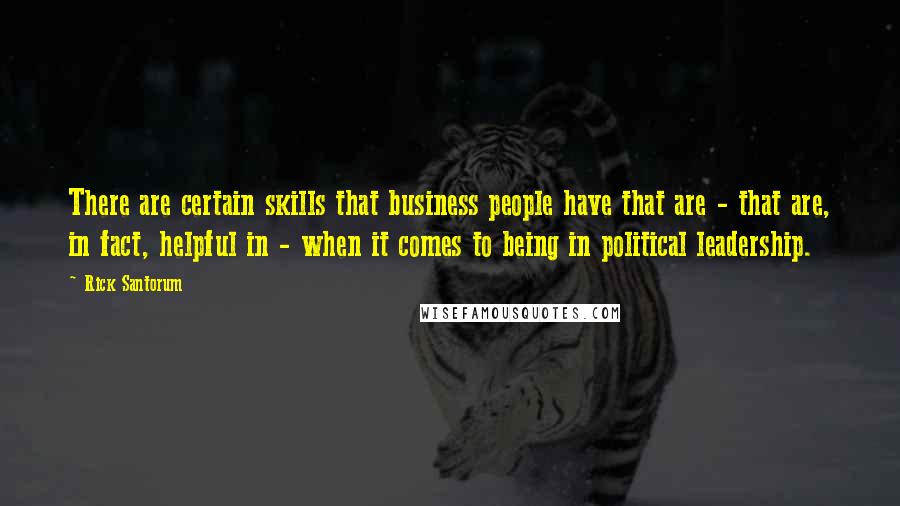 Rick Santorum Quotes: There are certain skills that business people have that are - that are, in fact, helpful in - when it comes to being in political leadership.