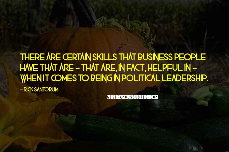 Rick Santorum Quotes: There are certain skills that business people have that are - that are, in fact, helpful in - when it comes to being in political leadership.
