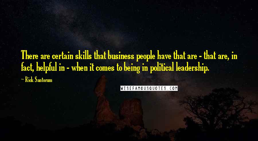 Rick Santorum Quotes: There are certain skills that business people have that are - that are, in fact, helpful in - when it comes to being in political leadership.