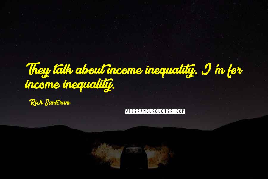 Rick Santorum Quotes: They talk about income inequality. I'm for income inequality.