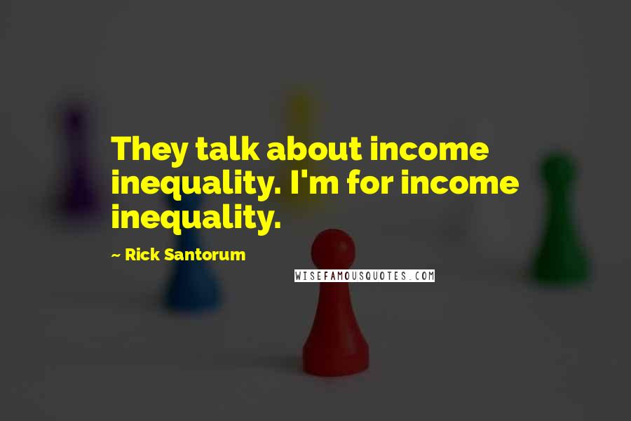 Rick Santorum Quotes: They talk about income inequality. I'm for income inequality.