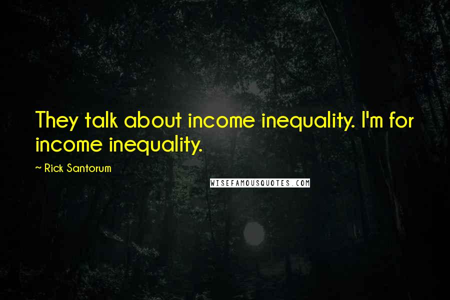 Rick Santorum Quotes: They talk about income inequality. I'm for income inequality.