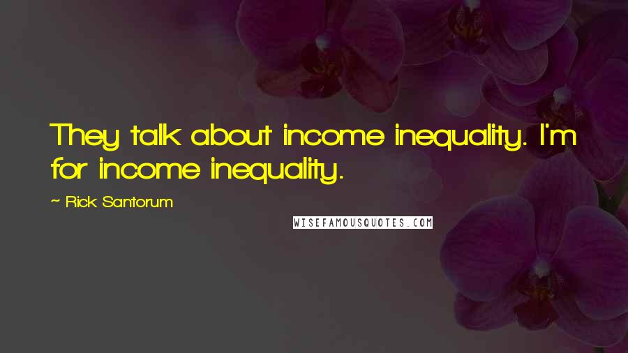 Rick Santorum Quotes: They talk about income inequality. I'm for income inequality.