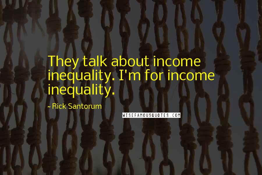 Rick Santorum Quotes: They talk about income inequality. I'm for income inequality.