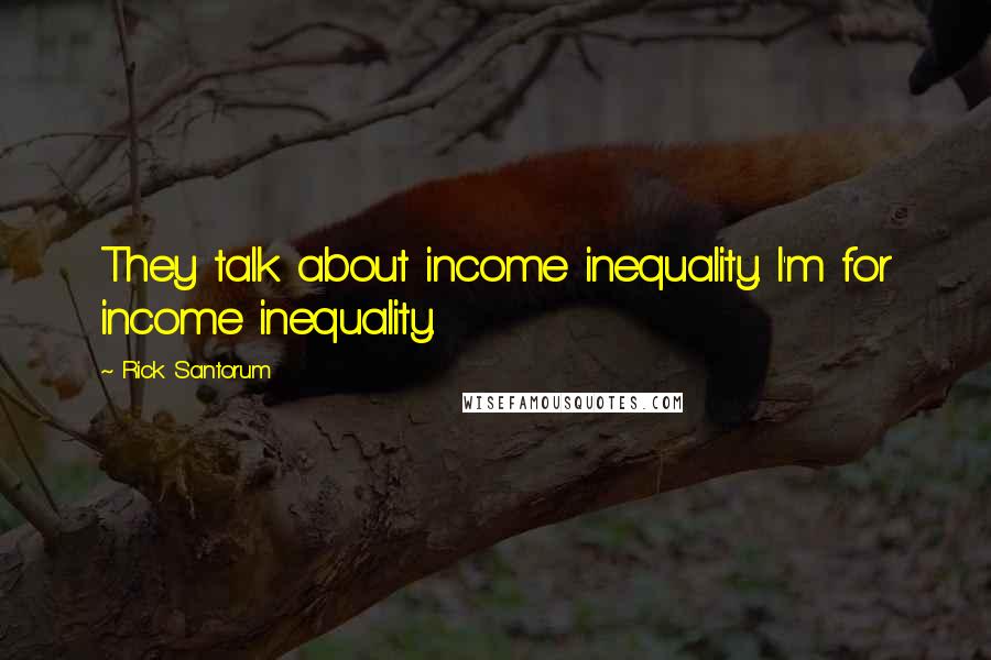 Rick Santorum Quotes: They talk about income inequality. I'm for income inequality.