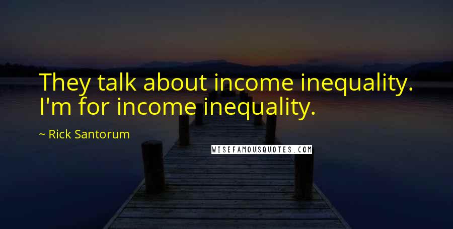 Rick Santorum Quotes: They talk about income inequality. I'm for income inequality.