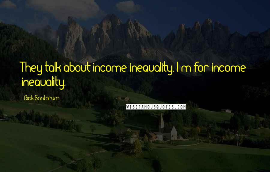 Rick Santorum Quotes: They talk about income inequality. I'm for income inequality.