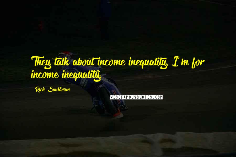 Rick Santorum Quotes: They talk about income inequality. I'm for income inequality.