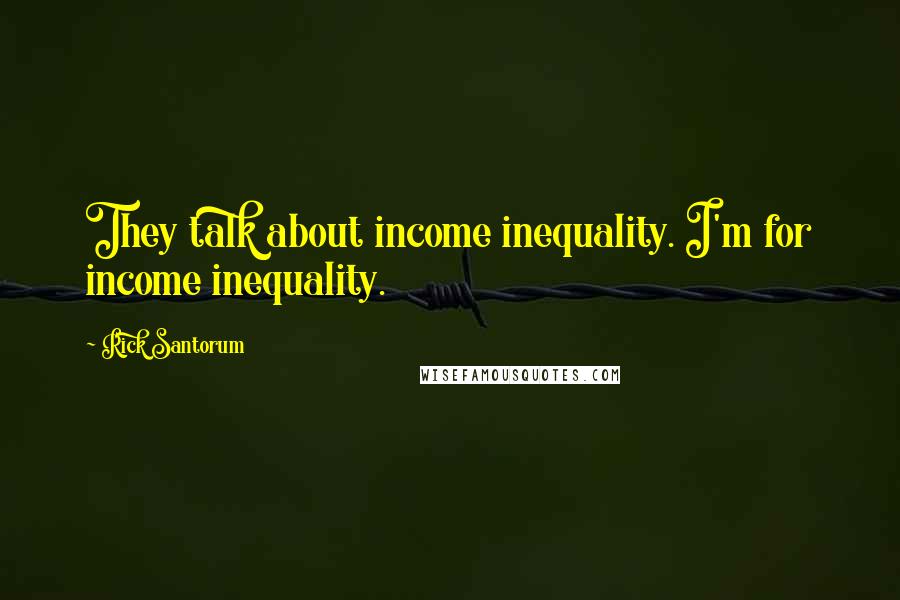 Rick Santorum Quotes: They talk about income inequality. I'm for income inequality.