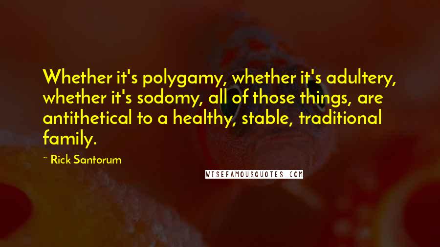 Rick Santorum Quotes: Whether it's polygamy, whether it's adultery, whether it's sodomy, all of those things, are antithetical to a healthy, stable, traditional family.