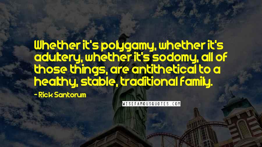 Rick Santorum Quotes: Whether it's polygamy, whether it's adultery, whether it's sodomy, all of those things, are antithetical to a healthy, stable, traditional family.