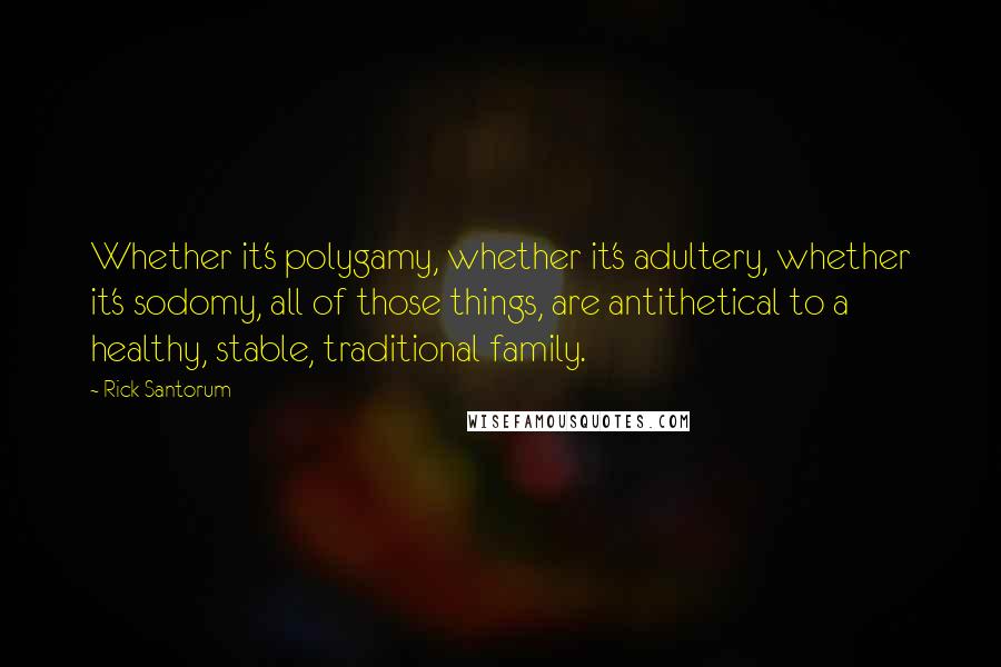 Rick Santorum Quotes: Whether it's polygamy, whether it's adultery, whether it's sodomy, all of those things, are antithetical to a healthy, stable, traditional family.