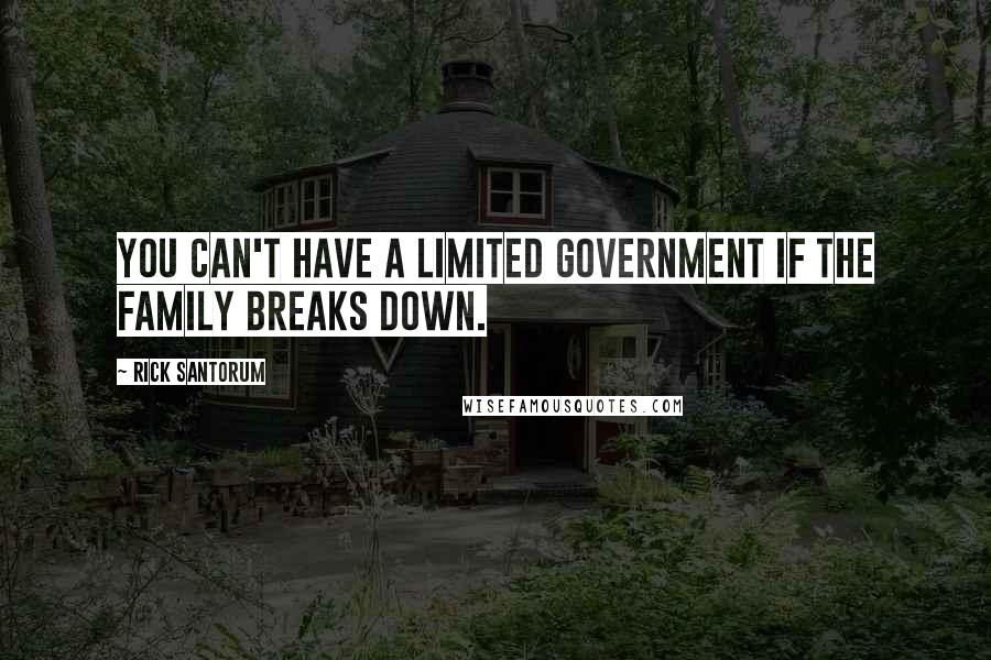 Rick Santorum Quotes: You can't have a limited government if the family breaks down.