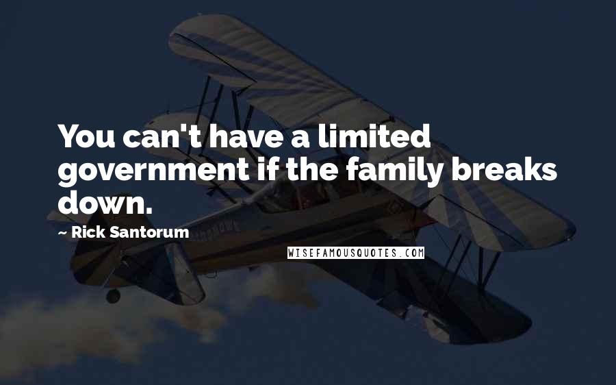 Rick Santorum Quotes: You can't have a limited government if the family breaks down.