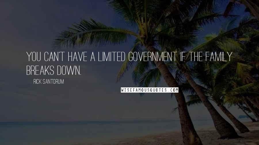 Rick Santorum Quotes: You can't have a limited government if the family breaks down.