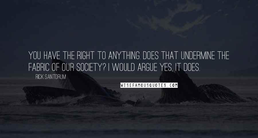 Rick Santorum Quotes: You have the right to anything. Does that undermine the fabric of our society? I would argue yes, it does.
