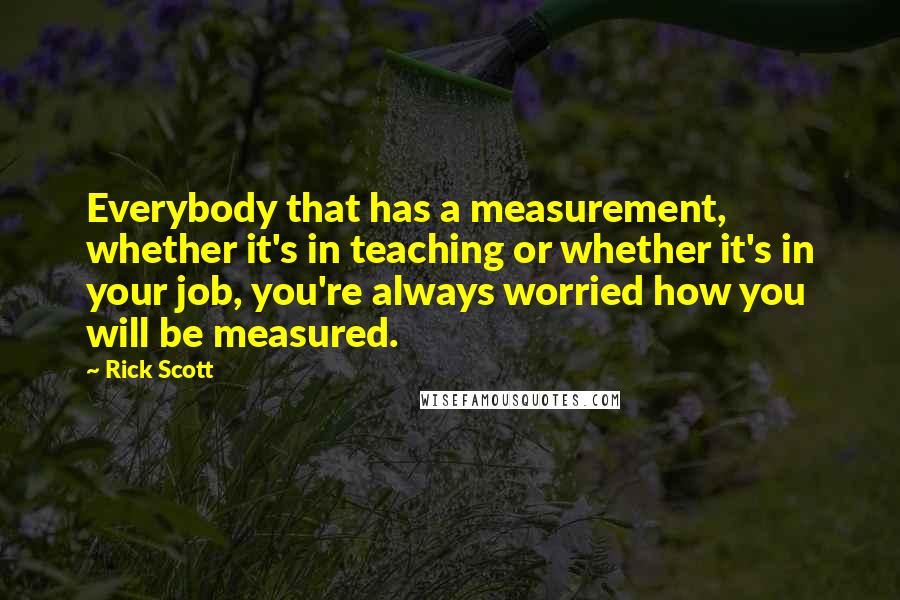 Rick Scott Quotes: Everybody that has a measurement, whether it's in teaching or whether it's in your job, you're always worried how you will be measured.