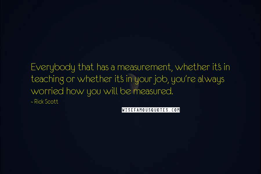 Rick Scott Quotes: Everybody that has a measurement, whether it's in teaching or whether it's in your job, you're always worried how you will be measured.