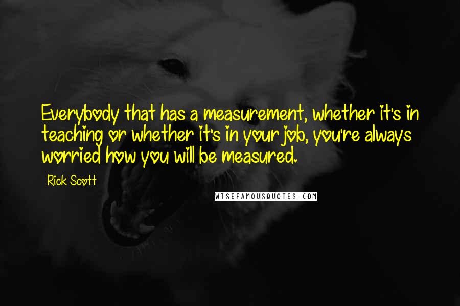 Rick Scott Quotes: Everybody that has a measurement, whether it's in teaching or whether it's in your job, you're always worried how you will be measured.