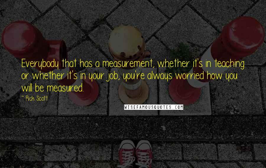 Rick Scott Quotes: Everybody that has a measurement, whether it's in teaching or whether it's in your job, you're always worried how you will be measured.