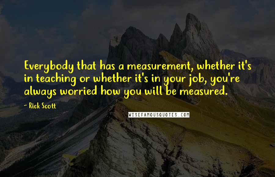 Rick Scott Quotes: Everybody that has a measurement, whether it's in teaching or whether it's in your job, you're always worried how you will be measured.